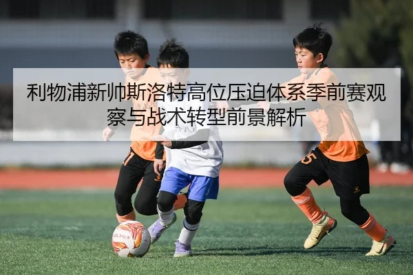 利物浦新帅斯洛特高位压迫体系季前赛观察与战术转型前景解析