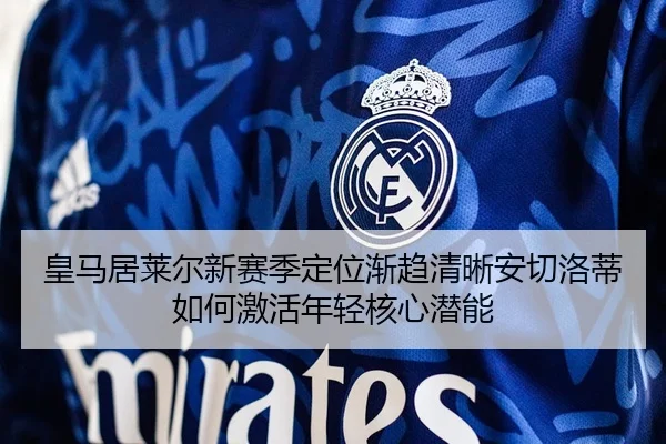 皇马居莱尔新赛季定位渐趋清晰安切洛蒂如何激活年轻核心潜能