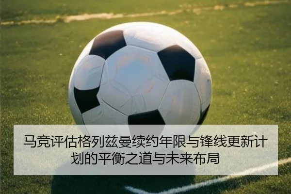 马竞评估格列兹曼续约年限与锋线更新计划的平衡之道与未来布局