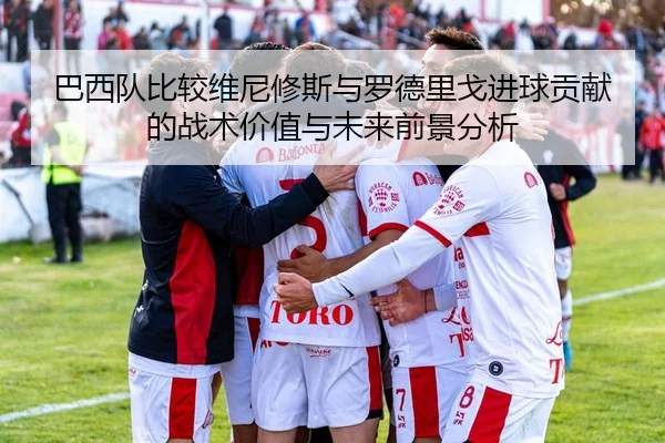 巴西队比较维尼修斯与罗德里戈进球贡献的战术价值与未来前景分析
