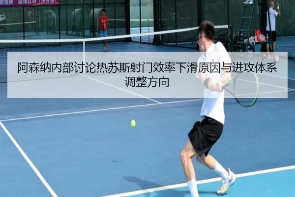 阿森纳内部讨论热苏斯射门效率下滑原因与进攻体系调整方向
