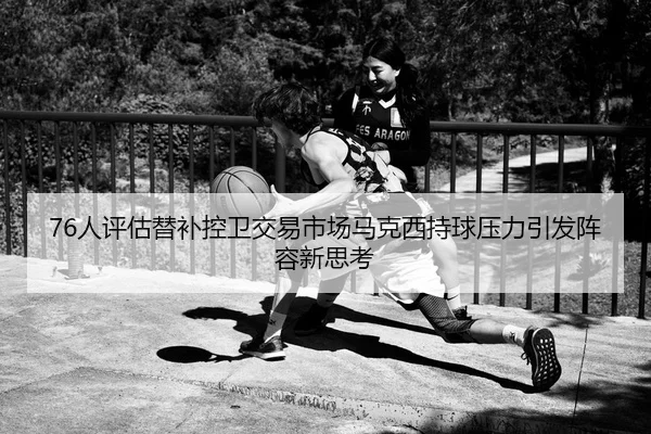 76人评估替补控卫交易市场马克西持球压力引发阵容新思考